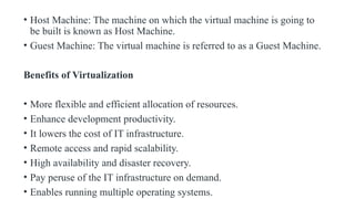 • Host Machine: The machine on which the virtual machine is going to
be built is known as Host Machine.
• Guest Machine: The virtual machine is referred to as a Guest Machine.
Benefits of Virtualization
• More flexible and efficient allocation of resources.
• Enhance development productivity.
• It lowers the cost of IT infrastructure.
• Remote access and rapid scalability.
• High availability and disaster recovery.
• Pay peruse of the IT infrastructure on demand.
• Enables running multiple operating systems.
 
