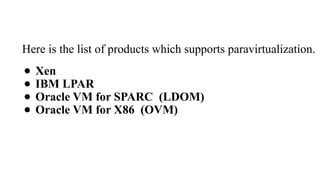 Here is the list of products which supports paravirtualization.
● Xen
● IBM LPAR
● Oracle VM for SPARC (LDOM)
● Oracle VM for X86 (OVM)
 