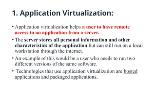 1. Application Virtualization:
• Application virtualization helps a user to have remote
access to an application from a server.
• The server stores all personal information and other
characteristics of the application but can still run on a local
workstation through the internet.
• An example of this would be a user who needs to run two
different versions of the same software.
• Technologies that use application virtualization are hosted
applications and packaged applications.
 