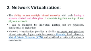2. Network Virtualization:
• The ability to run multiple virtual networks with each having a
separate control and data plan. It co-exists together on top of one
physical network.
• It can be managed by individual parties that are potentially
confidential to each other.
• Network virtualization provides a facility to create and provision
virtual networks, logical switches, routers, firewalls, load balancers,
Virtual Private Networks (VPN), and workload security within days or
even weeks.
 