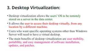 3. Desktop Virtualization:
• Desktop virtualization allows the users’ OS to be remotely
stored on a server in the data center.
• It allows the user to access their desktop virtually, from any
location by a different machine.
• Users who want specific operating systems other than Windows
Server will need to have a virtual desktop.
• The main benefits of desktop virtualization are user mobility,
portability, and easy management of software installation,
updates, and patches.
 