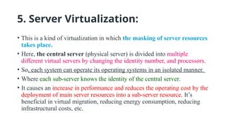 5. Server Virtualization:
• This is a kind of virtualization in which the masking of server resources
takes place.
• Here, the central server (physical server) is divided into multiple
different virtual servers by changing the identity number, and processors.
• So, each system can operate its operating systems in an isolated manner.
• Where each sub-server knows the identity of the central server.
• It causes an increase in performance and reduces the operating cost by the
deployment of main server resources into a sub-server resource. It’s
beneficial in virtual migration, reducing energy consumption, reducing
infrastructural costs, etc.
 