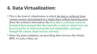 6. Data Virtualization:
• This is the kind of virtualization in which the data is collected from
various sources and managed at a single place without knowing more
about the technical information like how data is collected, stored &
formatted then arranged that data logically so that its virtual view can
be accessed by its interested people and stakeholders, and users
through the various cloud services remotely.
• Many big giant companies are providing their services like Oracle,
IBM, At scale, Cdata, etc.
 