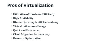 Pros of Virtualization
• Utilization of Hardware Efficiently
• High Availability.
• Disaster Recovery is efficient and easy
• Virtualization saves Energy
• Quick and Easy Set up.
• Cloud Migration becomes easy.
• Resource Optimization
 