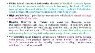 • Utilization of Hardware Efficiently: the need of Physical Hardware System
for the User is decreases and this results in less costly. In Service Provider
point of View, they will utilize the Hardware using Hardware Virtualization
which decrease the Hardware requirement from Vendor side.
• High Availability: It provides advance features which allow virtual instances
to be available all the times.
• Disaster Recovery is efficient and easy: Data Recovery, Backup,
Duplication becomes very easy. In traditional method , if somehow due to
some disaster if Server system Damaged then the surety of Data Recovery is
very less. But with the tools of Virtualization real time data backup recovery
and mirroring become easy task and provide surety of zero percent data loss.
• Virtualization saves Energy: Virtualization will help to save Energy because
while moving from physical Servers to Virtual Server’s, the number of
Server’s decreases due to this monthly power and cooling cost decreases
which will Save Money as well.
 