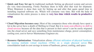 • Quick and Easy Set up: In traditional methods Setting up physical system and servers
are very time-consuming. Firstly Purchase them in bulk after that wait for shipment.
When Shipment is done then wait for Setting up and after that again spend time in
installing required software etc. Which will consume very time. But with the help of
virtualization the entire process is done in very less time which results in productive
setup.
• Cloud Migration becomes easy: Most of the companies those who already have spent a
lot in the server have a doubt of Shifting to Cloud. But it is more cost-effective to shift to
cloud services because all the data that is present in their server’s can be easily migrated
into the cloud server and save something from maintenance charge, power consumption,
cooling cost, cost to Server Maintenance Engineer etc.
• Resource Optimization: Virtualization allows efficient utilization of physical hardware
by running multiple virtual machines (VMs) on a single physical server. This
consolidation leads to cost savings in terms of hardware, power, cooling, and space
 