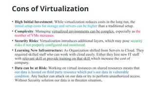 Cons of Virtualization
• High Initial Investment: While virtualization reduces costs in the long run, the
initial setup costs for storage and servers can be higher than a traditional setup.
• Complexity: Managing virtualized environments can be complex, especially as the
number of VMs increases.
• Security Risks: Virtualization introduces additional layers, which may pose security
risks if not properly configured and monitored.
• Learning New Infrastructure: As Organization shifted from Servers to Cloud. They
required skilled staff who can work with cloud easily. Either they hire new IT staff
with relevant skill or provide training on that skill which increase the cost of
company.
• Data can be at Risk: Working on virtual instances on shared resources means that
our data is hosted on third party resource which put’s our data in vulnerable
condition. Any hacker can attack on our data or try to perform unauthorized access.
Without Security solution our data is in threaten situation.
 