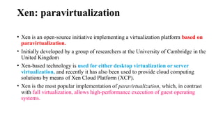 Xen: paravirtualization
• Xen is an open-source initiative implementing a virtualization platform based on
paravirtualization.
• Initially developed by a group of researchers at the University of Cambridge in the
United Kingdom
• Xen-based technology is used for either desktop virtualization or server
virtualization, and recently it has also been used to provide cloud computing
solutions by means of Xen Cloud Platform (XCP).
• Xen is the most popular implementation of paravirtualization, which, in contrast
with full virtualization, allows high-performance execution of guest operating
systems.
 