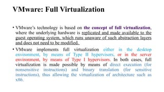 VMware: Full Virtualization
• VMware’s technology is based on the concept of full virtualization,
where the underlying hardware is replicated and made available to the
guest operating system, which runs unaware of such abstraction layers
and does not need to be modified.
• VMware implements full virtualization either in the desktop
environment, by means of Type II hypervisors, or in the server
environment, by means of Type I hypervisors. In both cases, full
virtualization is made possible by means of direct execution (for
nonsensitive instructions) and binary translation (for sensitive
instructions), thus allowing the virtualization of architecture such as
x86.
 