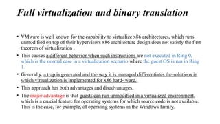 Full virtualization and binary translation
• VMware is well known for the capability to virtualize x86 architectures, which runs
unmodified on top of their hypervisors x86 architecture design does not satisfy the first
theorem of virtualization .
• This causes a different behavior when such instructions are not executed in Ring 0,
which is the normal case in a virtualization scenario where the guest OS is run in Ring
1.
• Generally, a trap is generated and the way it is managed differentiates the solutions in
which virtualization is implemented for x86 hard- ware.
• This approach has both advantages and disadvantages.
• The major advantage is that guests can run unmodified in a virtualized environment,
which is a crucial feature for operating systems for which source code is not available.
This is the case, for example, of operating systems in the Windows family.
 