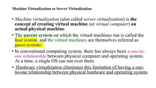 Machine Virtualization or Server Virtualization
• Machine virtualization (also called server virtualization) is the
concept of creating virtual machine (or virtual computer) on
actual physical machine.
• The parent system on which the virtual machines run is called the
host system, and the virtual machines are themselves referred as
guest systems.
• In conventional computing system, there has always been a one-to-
one relationship between physical computer and operating system.
At a time, a single OS can run over them.
• Hardware virtualization eliminates this limitation of having a one-
to-one relationship between physical hardware and operating system.
 