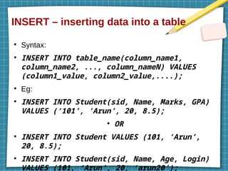 INSERT – inserting data into a table
●
Syntax:
●
INSERT INTO table_name(column_name1,
column_name2, ..., column_nameN) VALUES
(column1_value, column2_value,....);
●
Eg:
●
INSERT INTO Student(sid, Name, Marks, GPA)
VALUES (‘101’, ‘Arun’, 20, 8.5);
●
OR
●
INSERT INTO Student VALUES (101, ‘Arun’,
20, 8.5);
●
INSERT INTO Student(sid, Name, Age, Login)
VALUES (101, ‘Arun’, 20, ‘arun20’);
 
