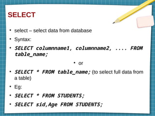 SELECT
●
select – select data from database
●
Syntax:
●
SELECT columnname1, columnname2, .... FROM
table_name;
●
or
●
SELECT * FROM table_name; (to select full data from
a table)
●
Eg:
●
SELECT * FROM STUDENTS;
●
SELECT sid,Age FROM STUDENTS;
 