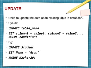UPDATE
●
Used to update the data of an existing table in database.
●
Syntax:
●
UPDATE table_name
●
SET column1 = value1, column2 = value2,...
WHERE condition;
●
Eg:
●
UPDATE Student
●
SET Name = ‘Arun’
●
WHERE Marks=20;
 