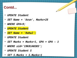 Contd...
●
UPDATE Student
●
SET Name = ‘Arun’, Marks=25
●
WHERE GPA=9;
●
UPDATE Student
●
SET Name = ‘Rahul’;
●
UPDATE Student
●
SET Marks = Marks+1, GPA = GPA – 1
●
WHERE sid=’19K81A0203’;
●
UPDATE Student S
●
SET S.Marks = S.Marks+1
 