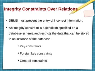 Integrity Constraints Over Relations
●
DBMS must prevent the entry of incorrect information.
●
An integrity constraint is a condition specified on a
database schema and restricts the data that can be stored
in an instance of the database.
➢Key constraints
➢Foreign key constraints
➢General constraints
 