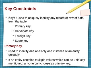 Key Constraints
●
Keys : used to uniquely identify any record or row of data
from the table.
➢
Primary key
➢
Candidate key
➢
Foreign key
➢
Super key
Primary Key
●
used to identify one and only one instance of an entity
uniquely
●
If an entity contains multiple values which can be uniquely
mentioned, anyone can choose as primary key.
 