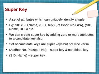 Super Key
●
A set of attributes which can uniquely identify a tuple.
●
Eg: SID,(SID,Name),(SID,Dept),(Passport No,GPA), (SID,
Name, DOB) etc.
●
We can create super key by adding zero or more attributes
to a candidate key also.
●
Set of candidate keys are super keys but not vice versa.
●
(Aadhar No, Passport No) – super key & candidate key
●
(SID, Name) – super key
 
