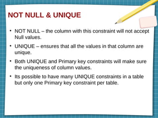 NOT NULL & UNIQUE
●
NOT NULL – the column with this constraint will not accept
Null values.
●
UNIQUE – ensures that all the values in that column are
unique.
●
Both UNIQUE and Primary key constraints will make sure
the uniqueness of column values.
●
Its possible to have many UNIQUE constraints in a table
but only one Primary key constraint per table.
 