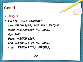 Contd...
●
UNIQUE
●
CREATE TABLE Student(
sid VARCHAR(20) NOT NULL UNIQUE,
Name VARCHAR(30) NOT NULL,
Age INT,
Dept VARCHAR(20),
GPA DECIMAL(5,2) NOT NULL,
Login VARCHAR(20) UNIQUE);
OR
 
