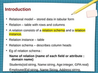 Introduction
●
Relational model – stored data in tabular form
●
Relation – table with rows and columns
●
A relation consists of a relation schema and a relation
instance.
●
Relation instance – table
●
Relation schema – describes column heads
●
Eg of relation schema :
Name of relation (name of each field or attribute :
domain name)
Students(sid:string, Name:string, Age:integer, GPA:real)
Employee(Eid:string, Name:String, Address:string,
 