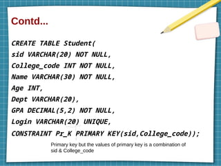 Contd...
CREATE TABLE Student(
sid VARCHAR(20) NOT NULL,
College_code INT NOT NULL,
Name VARCHAR(30) NOT NULL,
Age INT,
Dept VARCHAR(20),
GPA DECIMAL(5,2) NOT NULL,
Login VARCHAR(20) UNIQUE,
CONSTRAINT Pr_K PRIMARY KEY(sid,College_code));
Primary key but the values of primary key is a combination of
sid & College_code
 
