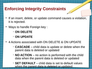 Enforcing Integrity Constraints
●
If an insert, delete, or update command causes a violation,
it is rejected.
●
Ways to handle Foreign key :
➢
ON DELETE
➢
ON UPDATE
●
4 Actions associated with ON DELETE & ON UPDATE
➢
CASCADE – child data is update or delete when the
parent data is deleted or updated
➢
NO ACTION – no action is performed with the child
data when the parent data is deleted or updated
➢
SET DEFAULT – child data is set to default values
when the parent data is deleted or updated
 