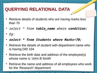 QUERYING RELATIONAL DATA
●
Retrieve details of students who are having marks less
than 70
●
select * from table_name where condition;
●
Eg:
●
select * from Students where Marks<70;
●
Retrieve the details of student with department name who
is having DID 104
●
Retrieve the birth date and address of the employee(s)
whose name is ‘John B Smith’
●
Retrieve the name and address of all employees who work
for the ‘Research’ department
 