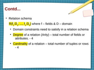 Contd...
●
Relation schema
R(f1
:D1
, ..., fn
:Dn
) where f – fields & D – domain
●
Domain constraints need to satisfy in a relation schema
●
Degree of a relation (Arity) – total number of fields or
attributes. - 4
●
Cardinality of a relation – total number of tuples or rows
- 4
 