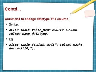 Contd...
Command to change datatype of a column
●
Syntax:
●
ALTER TABLE table_name MODIFY COLUMN
column_name datatype;
●
Eg:
●
alter table Student modify column Marks
decimal(10,2);
 