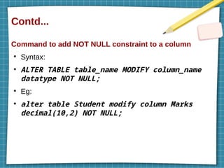 Contd...
Command to add NOT NULL constraint to a column
●
Syntax:
●
ALTER TABLE table_name MODIFY column_name
datatype NOT NULL;
●
Eg:
●
alter table Student modify column Marks
decimal(10,2) NOT NULL;
 