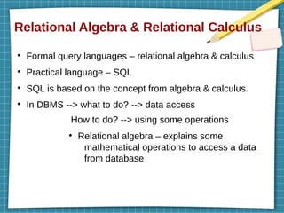 Relational Algebra & Relational Calculus
●
Formal query languages – relational algebra & calculus
●
Practical language – SQL
●
SQL is based on the concept from algebra & calculus.
●
In DBMS --> what to do? --> data access
How to do? --> using some operations
●
Relational algebra – explains some
mathematical operations to access a data
from database
 
