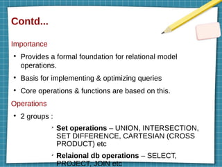 Contd...
Importance
●
Provides a formal foundation for relational model
operations.
●
Basis for implementing & optimizing queries
●
Core operations & functions are based on this.
Operations
●
2 groups :
➢
Set operations – UNION, INTERSECTION,
SET DIFFERENCE, CARTESIAN (CROSS
PRODUCT) etc
➢
Relaional db operations – SELECT,
PROJECT, JOIN etc
 