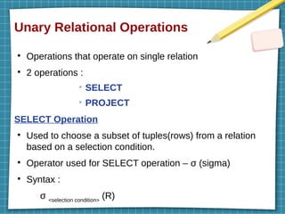 Unary Relational Operations
●
Operations that operate on single relation
●
2 operations :
➢
SELECT
➢
PROJECT
SELECT Operation
●
Used to choose a subset of tuples(rows) from a relation
based on a selection condition.
●
Operator used for SELECT operation – σ (sigma)
●
Syntax :
σ <selection condition>
(R)
 