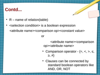 Contd...
●
R – name of relation(table)
●
<selection condition> is a boolean expression
<attribute name><comparison op><constant value>
or
<attribute name><comparison
op><attribute name>
●
Comparison operator - {=, <, >, ≤,
≥, ≠}
●
Clauses can be connected by
standard boolean operators like
AND, OR, NOT
 
