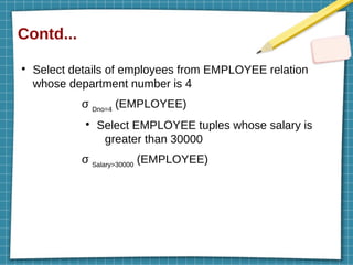 Contd...
●
Select details of employees from EMPLOYEE relation
whose department number is 4
σ Dno=4
(EMPLOYEE)
●
Select EMPLOYEE tuples whose salary is
greater than 30000
σ Salary>30000
(EMPLOYEE)
 