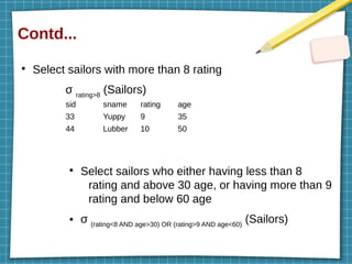 Contd...
●
Select sailors with more than 8 rating
σ rating>8
(Sailors)
●
Select sailors who either having less than 8
rating and above 30 age, or having more than 9
rating and below 60 age
● σ (rating<8 AND age>30) OR (rating>9 AND age<60)
(Sailors)
sid sname rating age
33 Yuppy 9 35
44 Lubber 10 50
 