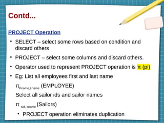 Contd...
PROJECT Operation
●
SELECT – select some rows based on condition and
discard others
●
PROJECT – select some columns and discard others.
●
Operator used to represent PROJECT operation is π (pi)
●
Eg: List all employees first and last name
πFname,Lname
(EMPLOYEE)
Select all sailor ids and sailor names
π sid, sname
(Sailors)
●
PROJECT operation eliminates duplication
 