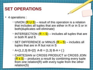 SET OPERATIONS
●
4 operations :
➢
UNION (R U S) – result of this operation is a relation
that includes all tuples that are either in R or in S or in
both(duplicates will eliminate)
➢
INTERSECTION (R ∩ S) – includes all tuples that are
in both R and S
➢
SET DIFFERENCE or MINUS (R – S) – includes all
tuples that are in R but not in S
➢
A={1,2,3} B={2} A-B = {1,3} B-A = { }
➢
CARTESIAN or CROSS PRODUCT or CROSS JOIN
(R x S) – produces a result by combining every tuple
from one relation(R) with every tuple from the other
relation(S)
 