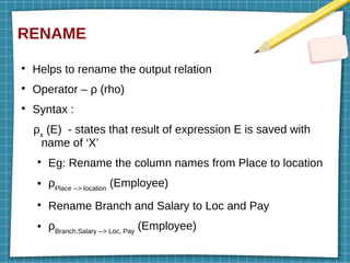 RENAME
●
Helps to rename the output relation
●
Operator – ρ (rho)
●
Syntax :
ρx
(E) - states that result of expression E is saved with
name of ‘X’
●
Eg: Rename the column names from Place to location
● ρPlace --> location
(Employee)
●
Rename Branch and Salary to Loc and Pay
● ρBranch,Salary --> Loc, Pay
(Employee)
 
