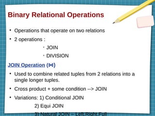 Binary Relational Operations
●
Operations that operate on two relations
●
2 operations :
➢
JOIN
➢
DIVISION
JOIN Operation ( )
⋈
●
Used to combine related tuples from 2 relations into a
single longer tuples.
●
Cross product + some condition --> JOIN
●
Variations: 1) Conditional JOIN
2) Equi JOIN
3) Natural JOIN – Left,Right,Full
 