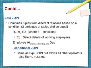 Contd...
Equi JOIN
●
Combines tuples from different relations based on a
condition (2 attributes of tables shd be equal)
R1 ⋈θ
R2 (where θ – condition)
●
Eg : Select details of working employees
Employee ⋈Employee.Eno=Dep.Eno
Dep
Conditional JOIN
●
Same as Equi JOIN but allows all other operators
also like <, >,≥,≤ etc
 