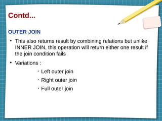 Contd...
OUTER JOIN
●
This also returns result by combining relations but unlike
INNER JOIN, this operation will return either one result if
the join condition fails
●
Variations :
➢
Left outer join
➢
Right outer join
➢
Full outer join
 