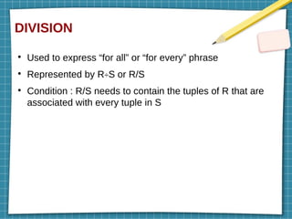 DIVISION
●
Used to express “for all” or “for every” phrase
●
Represented by R÷S or R/S
●
Condition : R/S needs to contain the tuples of R that are
associated with every tuple in S
 
