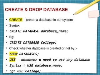 CREATE & DROP DATABASE
●
CREATE - create a database in our system
●
Syntax:
●
CREATE DATABASE database_name;
●
Eg:
●
CREATE DATABASE College;
●
Check whether database is created or not by :-
●
SHOW DATABASES;
●
USE – whenever u need to use any database
●
Syntax : USE database_name;
●
Eg: USE College;
 