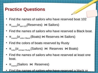 Practice Questions
●
Find the names of sailors who have reserved boat 102
● πsname
(σbid=102
(Reserves) Sailors)
⋈
●
Find the names of sailors who have reserved a Black boat.
● πsname
(σcolor=’Black’
(Boats) Reserves Sailors)
⋈ ⋈
●
Find the colors of boats reserved by Rusty
● πcolor
(σsnmae=’Rusty’
(Sailors) Reserves Boats)
⋈ ⋈
●
Find the names of sailors who have reserved at least one
boat.
● πsname
(Sailors Reserves)
⋈
●
Find the names of sailors who have reserved a black or
 