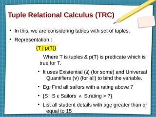 Tuple Relational Calculus (TRC)
●
In this, we are considering tables with set of tuples.
●
Representation :
{T | p(T)}
Where T is tuples & p(T) is predicate which is
true for T.
●
It uses Existential ( ) (for some) and Universal
∃
Quantifiers ( ) (for all) to bind the variable.
∀
●
Eg: Find all sailors with a rating above 7
●
{S | S ϵ Sailors S.rating > 7}
∧
●
List all student details with age greater than or
equal to 15
 