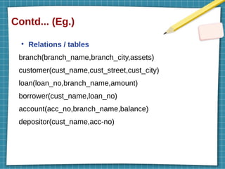 Contd... (Eg.)
●
Relations / tables
branch(branch_name,branch_city,assets)
customer(cust_name,cust_street,cust_city)
loan(loan_no,branch_name,amount)
borrower(cust_name,loan_no)
account(acc_no,branch_name,balance)
depositor(cust_name,acc-no)
 