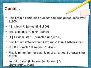 Contd...
●
Find branch name,loan number and amount for loans over
$1500
●
{t | t ϵ loan / t[amount]>$1500}
●
Find accounts from NY branch
●
{T | T ϵ account / T[branch-name]=’NY’}
●
Find branch details which have more than 1 billion asset
●
{B | B ϵ branch / B.assets> 1billion}
●
Find loan number for each loan of an amount greater than
$1500
●
{ln | ϶ L ϵ loan (ln[loan-no]=L[loan-no] /
L[amount]>$1500)}
 