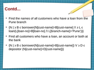 Contd...
●
Find the names of all customers who have a loan from the
Pune branch
●
{N | ϶ B ϵ borrower(N[cust-name]=B[cust-name] / ϶ L ϵ
loan(L[loan-no]=B[loan-no] / L[branch-name]=’Pune’))}
●
Find all customers who have a loan, an account or both at
the bank
●
{N | ϶ B ϵ borrower(N[cust-name]=B[cust-name]) V ϶ D ϵ
depositor (N[cust-name]=D[cust-name])}
 